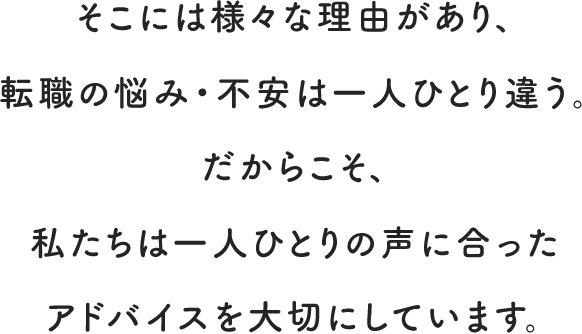 そこには様々な理由があり、転職の悩み・不安は一人ひとり違う。だからこそ、私たちは一人ひとりの声に合ったアドバイスを大切にしています。