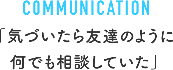 COMMUNICATION 「気づいたら友達のように何でも相談していた」